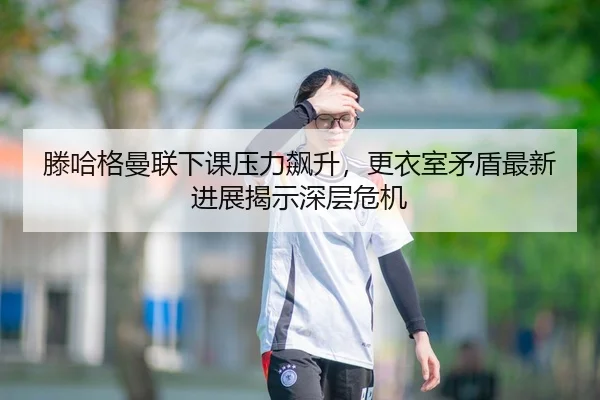 滕哈格曼联下课压力飙升，更衣室矛盾最新进展揭示深层危机
