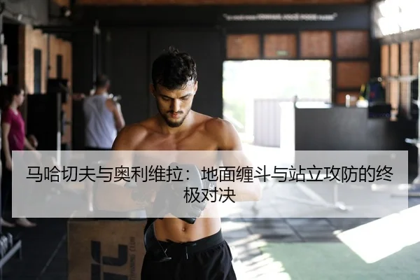 马哈切夫与奥利维拉：地面缠斗与站立攻防的终极对决