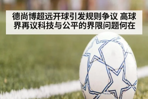 德尚博超远开球引发规则争议 高球界再议科技与公平的界限问题何在